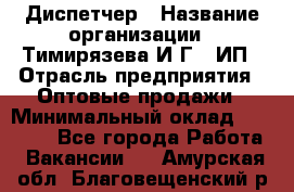 Диспетчер › Название организации ­ Тимирязева И.Г., ИП › Отрасль предприятия ­ Оптовые продажи › Минимальный оклад ­ 20 000 - Все города Работа » Вакансии   . Амурская обл.,Благовещенский р-н